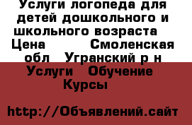 Услуги логопеда для детей дошкольного и школьного возраста. › Цена ­ 200 - Смоленская обл., Угранский р-н Услуги » Обучение. Курсы   